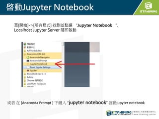 啓動Jupyter Notebook
至[開始]->[所有程式] 找到並點選 “Jupyter Notebook “,
Localhost Jupyter Server 隨即啟動
或者 在 [Anaconda Prompt ] 下鍵入 “jupyter notebook” 啓動jupyter notebook
 