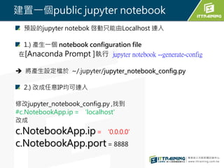 建置一個public jupyter notebook
預設的jupyter notebok 啓動只能由Localhost 連入
1.) 產生一個 notebook configuration file
在[Anaconda Prompt ]執行 jupyter notebook --generate-config
 將產生設定檔於 ~/.jupyter/jupyter_notebook_config.py
2.) 改成任意IP均可連入
修改jupyter_notebook_config.py ,找到
#c.NotebookApp.ip = ‘localhost'
改成
c.NotebookApp.ip = ‘0.0.0.0’
c.NotebookApp.port = 8888
 