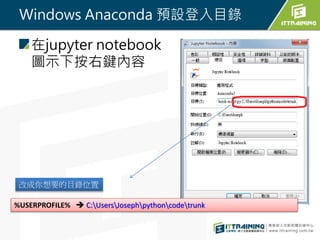 Windows Anaconda 預設登入目錄
在jupyter notebook
圖示下按右鍵內容
改成你想要的目錄位置
%USERPROFILE%  C:UsersJosephpythoncodetrunk
 