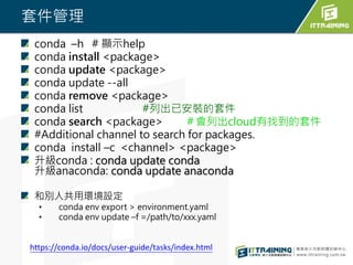 套件管理
conda –h # 顯示help
conda install <package>
conda update <package>
conda update --all
conda remove <package>
conda list #列出已安裝的套件
conda search <package> ＃會列出cloud有找到的套件
#Additional channel to search for packages.
conda install –c <channel> <package>
升級conda : conda update conda
升級anaconda: conda update anaconda
和別人共用環境設定
• conda env export > environment.yaml
• conda env update –f =/path/to/xxx.yaml
https://conda.io/docs/user-guide/tasks/index.html
 