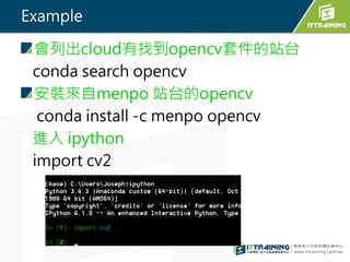 Example
會列出cloud有找到opencv套件的站台
conda search opencv
安裝來自menpo 站台的opencv
conda install -c menpo opencv
進入 ipython
import cv2
 