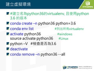 建立虛擬環境
#建立名為python36的virtualenv, 且使用python
3.6 的版本
conda create –n python36 python=3.6
conda env list #列出所有virtualenv
activate python36 #windows
source activate python36 #Linux
python –V #檢查是否為3.6
deactivate
conda remove –n python36 --all
 
