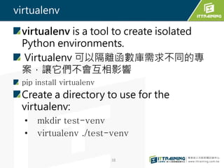 virtualenv
virtualenv is a tool to create isolated
Python environments.
Virtualenv 可以隔離函數庫需求不同的專
案，讓它們不會互相影響
pip install virtualenv
Create a directory to use for the
virtualenv:
• mkdir test-venv
• virtualenv ./test-venv
38
 