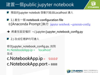建置一個public jupyter notebook
預設的jupyter notebok 啓動只能由Localhost 連入
1.) 產生一個 notebook configuration file
在[Anaconda Prompt ]執...