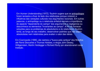 Em Human Understanding (1972), Toulmin sugere que os antropólogos
foram tentados a ficar do lado dos relativistas porque notaram a
influência das variações culturais nos argumentos racionais. Em outras
palavras, o antropólogo ou o relativista enfatiza demais a importância
do aspecto "dependente do campo" dos argumentos e negligencia ou
desconhece os elementos "invariantes ao campo". A fim de fornecer
soluções para os problemas do absolutismo e do relativismo, Toulmin
tenta, ao longo de seu trabalho, desenvolver padrões que não sejam
absolutistas nem relativistas para avaliar o valor das idéias.
Em Cosmopolis (1990), ele rastreia a "busca pela certeza" dos filósofos
até René Descartes e Thomas Hobbes, e elogia John Dewey,
Wittgenstein, Martin Heidegger e Richard Rorty por abandonarem essa
tradição.
 
