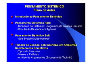 Introdução ao Pensamento Sistêmico
Pensamento Sistêmico Hard
- Dinâmica de Sistemas: Diagramas de enlaces Causais
- Simulação Baseada em Agentes
Pensamento Sistêmico Soft
- Soft Systems Methodology
Tomada de Decisão, sob Incerteza, em Ambientes
Sociotécnicos Complexos
- Tipos de Incerteza
- Vieses e Falácias
- Análise de Argumentos (Esquema de Toulmin)
PENSAMENTO SISTÊMICO
Plano de Aulas
 
