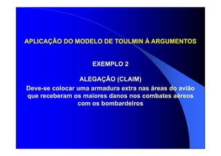 APLICAÇÃO DO MODELO DE TOULMIN À ARGUMENTOS
EXEMPLO 2
ALEGAÇÃO (CLAIM)
Deve-se colocar uma armadura extra nas áreas do avião
que receberam os maiores danos nos combates aéreos
com os bombardeiros
 