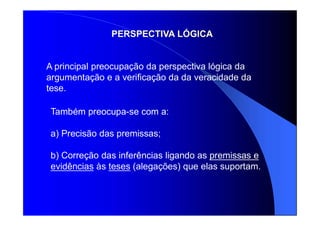 PERSPECTIVA LÓGICA
Também preocupa-se com a:
a) Precisão das premissas;
b) Correção das inferências ligando as premissas e
evidências às teses (alegações) que elas suportam.
A principal preocupação da perspectiva lógica da
argumentação e a verificação da da veracidade da
tese.
 
