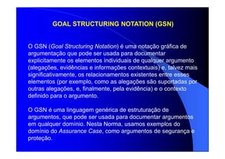 GOAL STRUCTURING NOTATION (GSN)
O GSN (Goal Structuring Notation) é uma notação gráfica de
argumentação que pode ser usada para documentar
explicitamente os elementos individuais de qualquer argumento
(alegações, evidências e informações contextuais) e, talvez mais
significativamente, os relacionamentos existentes entre esses
elementos (por exemplo, como as alegações são suportadas por
outras alegações, e, finalmente, pela evidência) e o contexto
definido para o argumento.
O GSN é uma linguagem genérica de estruturação de
argumentos, que pode ser usada para documentar argumentos
em qualquer domínio. Nesta Norma, usamos exemplos do
domínio do Assurance Case, como argumentos de segurança e
proteção.
 