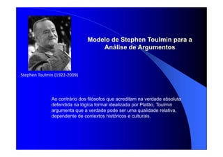 Stephen Toulmin (1922-2009)
Modelo de Stephen Toulmin para a
Análise de Argumentos
Ao contrário dos filósofos que acreditam na verdade absoluta
defendida na lógica formal idealizada por Platão, Toulmin
argumenta que a verdade pode ser uma qualidade relativa,
dependente de contextos históricos e culturais.
 