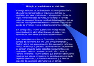 Ao longo de muitos de seus trabalhos, Toulmin apontou que o
absolutismo (representado por argumentos teóricos ou
analíticos) tem valor prático limitado. O absolutismo deriva da
lógica formal idealizada de Platão, que defende a verdade
universal; consequentemente, os absolutistas acreditam que as
questões morais podem ser resolvidas aderindo a um conjunto
padrão de princípios morais, independentemente do contexto.
Em contrapartida, Toulmin sustenta que muitos desses
princípios básicos são irrelevantes para situações reais
encontradas pelos seres humanos na vida cotidiana.
Para desenvolver sua disputa, Toulmin introduziu o conceito de
campos de argumento. Em The Uses of Argument (1958),
Toulmin afirma que alguns aspectos dos argumentos variam de
campo para campo e, portanto, são chamados de "dependentes
de campo", enquanto outros aspectos de argumento são os
mesmos em todos os campos e, portanto, são chamados
"campo -invariante". Toulmin acredita que a falha do absolutismo
reside na sua falta de consciência do aspecto da argumentação
dependente do campo; o absolutismo assume que todos os
aspectos do argumento são invariáveis em campo.
Objeção ao absolutismo e ao relativismo
 