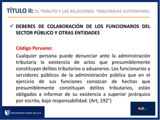  DEBERES DE COLABORACIÓN DE LOS FUNCIONAROS DEL
SECTOR PÚBLICO Y OTRAS ENTIDADES
Código Peruano:
Cualquier persona puede denunciar ante la administración
tributaria la existencia de actos que presumiblemente
constituyan delitos tributarios o aduaneros. Los funcionarios y
servidores públicos de la administración pública que en el
ejercicio de sus funciones conozcan de hechos que
presumiblemente constituyan delitos tributarios, están
obligados a informar de su existencia a superior jerárquico
por escrito, bajo responsabilidad. (Art, 192°)
TÍTULO II: EL TRIBUTO Y LAS RELACIONES TRIBUTARIAS SUSTANTIVAS
 