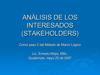 ANÁLISIS DE LOS INTERESADOS (STAKEHOLDERS) Como paso 2 del Método de Marco Lógico Lic. Ernesto Mejia, MSc. Guatemala, mayo 25 de 2007 