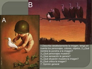 B

A


        1.Describa detalladamente la imagen, tenga en
        cuenta los personajes, colores, objetos, 2.¿Qué
        nombre le pondría a la imagen?
        3.¿Qué personajes muestra?
        4.¿Que sensación le genera?
        5.¿Qué situación muestra la imagen?
        6.¿Qué critica la imagen?
        7. Opinión general
 