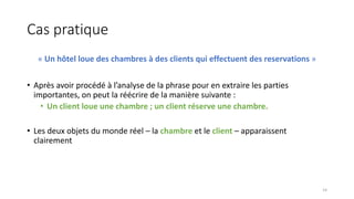 Cas pratique
« Un hôtel loue des chambres à des clients qui effectuent des reservations »
• Après avoir procédé à l’analyse de la phrase pour en extraire les parties
importantes, on peut la réécrire de la manière suivante :
• Un client loue une chambre ; un client réserve une chambre.
• Les deux objets du monde réel – la chambre et le client – apparaissent
clairement
14
 
