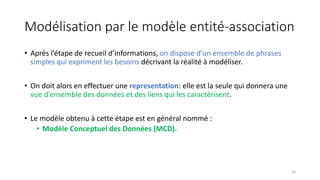 Modélisation par le modèle entité-association
• Après l’étape de recueil d’informations, on dispose d’un ensemble de phrases
simples qui expriment les besoins décrivant la réalité à modéliser.
• On doit alors en effectuer une representation: elle est la seule qui donnera une
vue d’ensemble des données et des liens qui les caractérisent.
• Le modèle obtenu à cette étape est en général nommé :
• Modèle Conceptuel des Données (MCD).
18
 