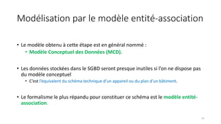 Modélisation par le modèle entité-association
• Le modèle obtenu à cette étape est en général nommé :
• Modèle Conceptuel des Données (MCD).
• Les données stockées dans le SGBD seront presque inutiles si l’on ne dispose pas
du modèle conceptuel
• C’est l’équivalent du schéma technique d’un appareil ou du plan d’un bâtiment.
• Le formalisme le plus répandu pour constituer ce schéma est le modèle entité-
association.
19
 