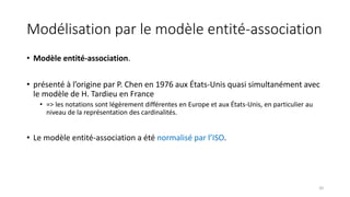Modélisation par le modèle entité-association
• Modèle entité-association.
• présenté à l’origine par P. Chen en 1976 aux États-Unis quasi simultanément avec
le modèle de H. Tardieu en France
• => les notations sont légèrement différentes en Europe et aux États-Unis, en particulier au
niveau de la représentation des cardinalités.
• Le modèle entité-association a été normalisé par l’ISO.
20
 