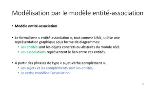 Modélisation par le modèle entité-association
• Modèle entité-association.
• Le formalisme « entité-association », tout comme UML, utilise une
représentation graphique sous forme de diagrammes:
• Les entités sont les objets concrets ou abstraits du monde réel.
• Les associations représentent le lien entre ces entités.
• A partir des phrases de type « sujet-verbe-complément ».
• Les sujets et les compléments sont les entités,
• Le verbe modélise l’association.
21
 