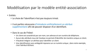 Modélisation par le modèle entité-association
• Entités:
• Le choix de l’identifiant n’est pas toujours trivial.
• Il est parfois nécessaire d’introduire artificiellement un attribut
supplémentaire afin de pouvoir disposer d’un identifiant.
• Dans le cas de l’hôtel:
• Un client est caractérisé par son nom, son adresse et son numéro de téléphone.
• Aucun des attributs issus de l’analyse ne permet d’identifier de manière unique un client.
• Il faudrait intégrer un attribut pour identifier un client
• Une identification sans ambiguïté reposera sur un numéro unique ; dans notre exemple,
c’est l’attribut IDClient.
23
 