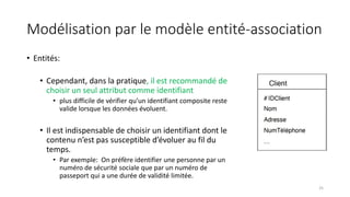 Modélisation par le modèle entité-association
• Entités:
• Cependant, dans la pratique, il est recommandé de
choisir un seul attribut comme identifiant
• plus difficile de vérifier qu’un identifiant composite reste
valide lorsque les données évoluent.
• Il est indispensable de choisir un identifiant dont le
contenu n’est pas susceptible d’évoluer au fil du
temps.
• Par exemple: On préfère identifier une personne par un
numéro de sécurité sociale que par un numéro de
passeport qui a une durée de validité limitée.
25
 