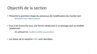 Objectifs de la section
• Présente la première étape du processus de modélisation du monde reel:
Recueillir les informations
• Puis à les transcrire sous une forme conduisant à un passage aisé au modèle
relationnel:
En utilisant le modèle entité-association
• Les bases de la notation UML sont abordées.
3
 