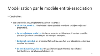 Modélisation par le modèle entité-association
• Cardinalités:
• Les cardinalités peuvent prendre les valeurs suivantes :
• De un à un, notée 1,1. Une brosse à dents possède en théorie un (1) et un (1) seul
propriétaire.
• De un à plusieurs, notée 1,n. Un livre a au moins un (1) auteur ; il peut en posséder
plusieurs (n). On ne considère pas les ouvrages anonymes.
• Optionnel, notée 0,1. Un professeur fait parti au plus d’un seul laboratoire en tant que
membre permanent.
• De zéro à plusieurs, notée 0,n. Un appartement peut être libre (0) ou habité
éventuellement par plusieurs habitants (n).
31
 