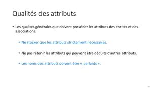 Qualités des attributs
• Les qualités générales que doivent posséder les attributs des entités et des
associations.
• Ne stocker que les attributs strictement nécessaires.
• Ne pas retenir les attributs qui peuvent être déduits d’autres attributs.
• Les noms des attributs doivent être « parlants ».
38
 
