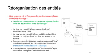 Réorganisation des entités
• Que se passe t-il si l’on possède plusieurs exemplaires
du même ouvrage ?
• La solution correcte dans ce cas est de séparer l’entité
‘livre’ en deux entités ‘livre’ et ‘ouvrage’
• Un livre est caractérisé par un numéro (cote)
identifiant et un ISBN.
• Un ouvrage est caractérisé par un ISBN, qui est bien
dans ce cas un identifiant, un titre, un auteur et un
éditeur.
• Dans cet exemple, l’objet du modèle conceptuel ‘livre’,
utilisé comme entité, est décomposé en deux autres
entités dont une est abstraite : l’ouvrage.
• L’ouvrage est un regroupement d’attributs qui n’a pas
d’existence « tangible » dans le monde réel.
Livre
Ouvrage
43
 