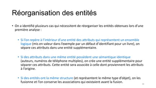 Réorganisation des entités
• On a identifié plusieurs cas qui nécessitent de réorganiser les entités obtenues lors d’une
première analyse :
• Si l’on repère à l’intérieur d’une entité des attributs qui représentent un ensemble
logique (mis en valeur dans l’exemple par un défaut d’identifiant pour un livre), on
sépare ces attributs dans une entité supplémentaire.
• Si des attributs dans une même entité possèdent une sémantique identique
(auteurs, numéros de téléphone multiples), on crée une entité supplémentaire pour
séparer ces attributs. Cette entité sera associée à celle dont proviennent les attributs
à l’origine.
• Si des entités ont la même structure (et représentent le même type d’objet), on les
fusionne et l’on conserve les associations qui existaient avant la fusion. 48
 