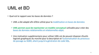 UML et BD
• Quel est le rapport avec les bases de données ?
• UML a été adapté afin d’être utilisé pour la modélisation en bases de données
• UML permet aussi de représenter un modèle conceptuel utilisable pour créer des
bases de données relationnelles et relationnelles-objet.
• Une motivation supplémentaire pour utiliser UML est de pouvoir disposer d’outils
logiciels graphiques du marché pour la description et l’automatisation du processus
de passage au SGBD, allant jusqu’à la génération de code SQL.
58
 