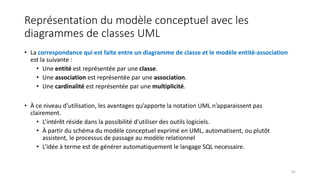 Représentation du modèle conceptuel avec les
diagrammes de classes UML
• La correspondance qui est faite entre un diagramme de classe et le modèle entité-association
est la suivante :
• Une entité est représentée par une classe.
• Une association est représentée par une association.
• Une cardinalité est représentée par une multiplicité.
• À ce niveau d’utilisation, les avantages qu’apporte la notation UML n’apparaissent pas
clairement.
• L’intérêt réside dans la possibilité d’utiliser des outils logiciels.
• À partir du schéma du modèle conceptuel exprimé en UML, automatisent, ou plutôt
assistent, le processus de passage au modèle relationnel
• L’idée à terme est de générer automatiquement le langage SQL necessaire.
62
 