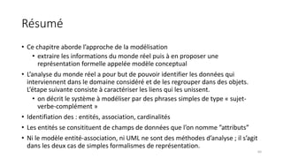 Résumé
• Ce chapitre aborde l’approche de la modélisation
• extraire les informations du monde réel puis à en proposer une
représentation formelle appelée modèle conceptual
• L’analyse du monde réel a pour but de pouvoir identifier les données qui
interviennent dans le domaine considéré et de les regrouper dans des objets.
L’étape suivante consiste à caractériser les liens qui les unissent.
• on décrit le système à modéliser par des phrases simples de type « sujet-
verbe-complément »
• Identifiation des : entités, association, cardinalités
• Les entités se consitituent de champs de données que l’on nomme ”attributs”
• Ni le modèle entité-association, ni UML ne sont des méthodes d’analyse ; il s’agit
dans les deux cas de simples formalismes de représentation.
64
 