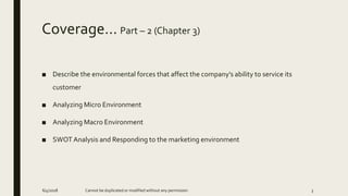 Coverage… Part – 2 (Chapter 3)
■ Describe the environmental forces that affect the company’s ability to service its
customer
■ Analyzing Micro Environment
■ Analyzing Macro Environment
■ SWOT Analysis and Responding to the marketing environment
Cannot be duplicated or modified without any permission6/4/2018 3
 