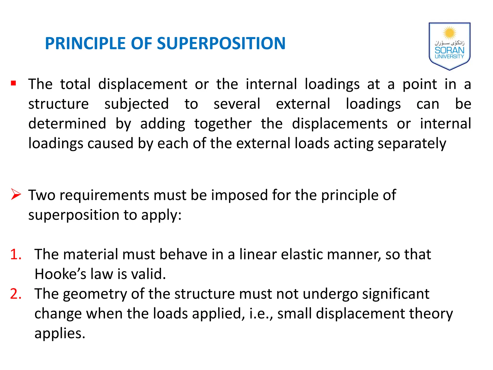  The total displacement or the internal loadings at a point in a
structure subjected to several external loadings can be
determined by adding together the displacements or internal
loadings caused by each of the external loads acting separately
 Two requirements must be imposed for the principle of
superposition to apply:
1. The material must behave in a linear elastic manner, so that
Hooke’s law is valid.
2. The geometry of the structure must not undergo significant
change when the loads applied, i.e., small displacement theory
applies.
PRINCIPLE OF SUPERPOSITION
 