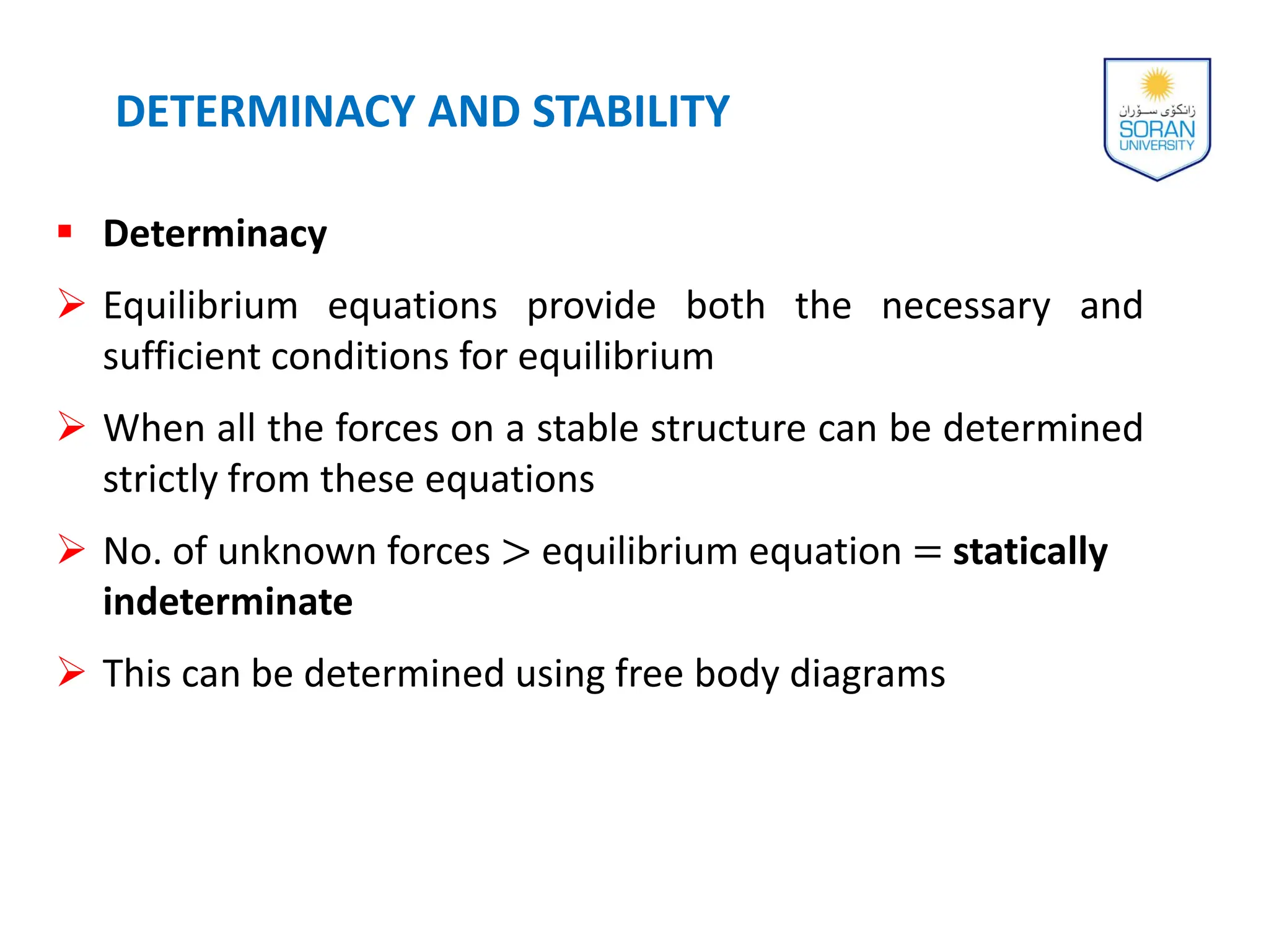  Determinacy
 Equilibrium equations provide both the necessary and
sufficient conditions for equilibrium
 When all the forces on a stable structure can be determined
strictly from these equations
 No. of unknown forces > equilibrium equation = statically
indeterminate
 This can be determined using free body diagrams
DETERMINACY AND STABILITY
 