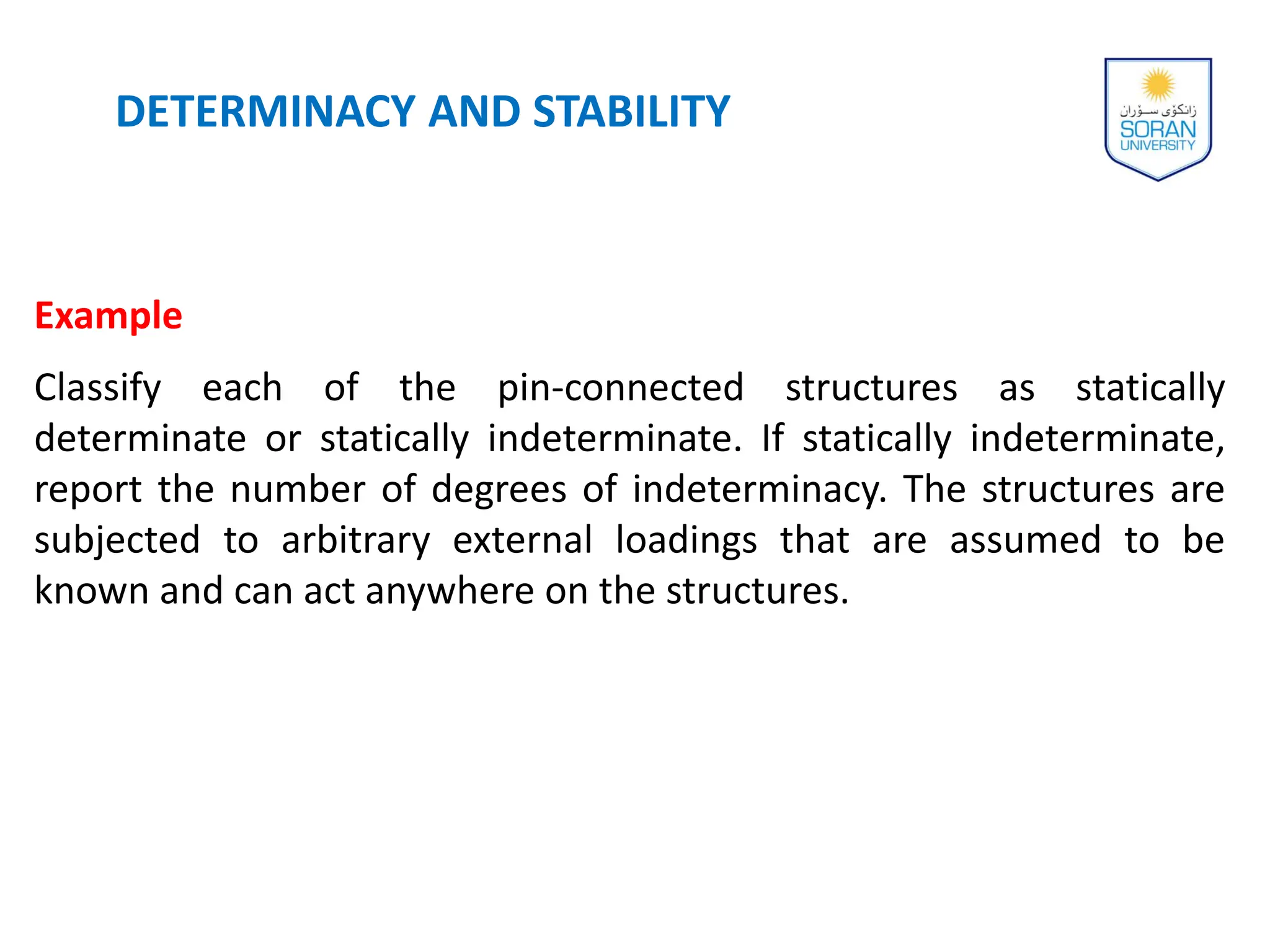 DETERMINACY AND STABILITY
Example
Classify each of the pin-connected structures as statically
determinate or statically indeterminate. If statically indeterminate,
report the number of degrees of indeterminacy. The structures are
subjected to arbitrary external loadings that are assumed to be
known and can act anywhere on the structures.
 