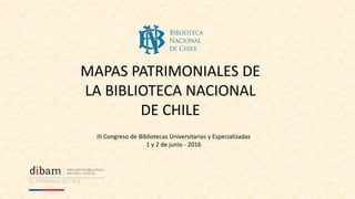 MAPAS PATRIMONIALES DE
LA BIBLIOTECA NACIONAL
DE CHILE
III Congreso de Bibliotecas Universitarias y Especializadas
1 y 2 de junio - 2016
 