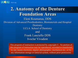 2. Anatomy of the Denture Foundation Areas Eleni Roumanas, DDS Division of Advanced Prosthodontics, Biomaterials and Hospital Dentistry UCLA  School of Dentistry and Frank Lauciello DDS Ivoclar Vivadent This program of instruction is protected by copyright ©.  No portion of this program of instruction may be reproduced, recorded or transferred by any means electronic, digital, photographic, mechanical etc., or by any information storage or retrieval system, without prior permission. 