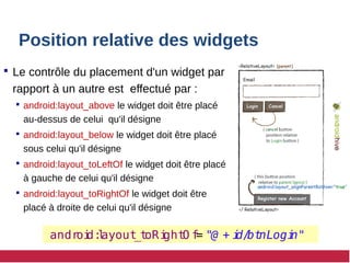 Position relative des widgets
 Le contrôle du placement d'un widget par
rapport à un autre est effectué par :
 android:layout_above le widget doit être placé
au-dessus de celui qu'il désigne
 android:layout_below le widget doit être placé
sous celui qu'il désigne
 android:layout_toLeftOf le widget doit être placé
à gauche de celui qu'il désigne
 android:layout_toRightOf le widget doit être
placé à droite de celui qu'il désigne
andr
oi
d:
l
ayout
_t
oRi
ght
O f
= "@ + i
d/
bt
nLogi
n"
 