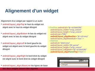 Alignement d'un widget
Alignement d'un widget par rapport à un autre
 android:layout_alignTop le haut du widget est
aligné avec le haut du widget désigné
 android:layout_alignBottom le bas du widget est
aligné avec le bas du widget désigné
 android:layout_alignLeft le bord gauche du
widget est aligné avec le bord gauche du widget
désigné
 android:layout_alignRight le bord droit du widget
est aligné avec le bord droit du widget désigné
 android:layout_alignLBaseLine les lignes de base
des deux widgets doivent être alignées
<TextView android:id="@+id/labelURL"
  android:layout_width="wrap_content"
  android:layout_height="wrap_content"
  android:text="URL:"
  android:layout_alignBaseline="@+id/entry"
  android:layout_alignParentLeft="true"/>
  <EditText
  android:id="@id/entry"
  android:layout_width="fill_parent"
  android:layout_height="wrap_content"
  android:layout_toRightOf="@+id/labelURL"
  android:layout_alignParentTop="true"/>
 