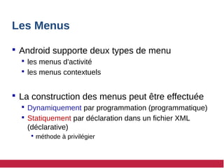 Les Menus
 Android supporte deux types de menu
 les menus d'activité
 les menus contextuels
 La construction des menus peut être effectuée
 Dynamiquement par programmation (programmatique)
 Statiquement par déclaration dans un fichier XML
(déclarative)
 méthode à privilégier
 