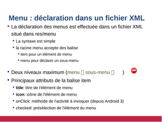 Menu : déclaration dans un fichier XML
 La déclaration des menus est effectuée dans un fichier XML
situé dans res/menu
 La syntaxe est simple
 la racine menu accepte des balise
 item pour un élément de menu
 menu pour déclarer un sous-menu
 Deux niveaux maximum (menu  sous-menu  )
 Principaux attributs de la balise item
 title: titre de l'élément de menu
 icon: icône de l'élément de menu
 onClick: méthode de l'activité à invoquer (depuis Android 3)
 checked: présélection de l'élément du menu
 