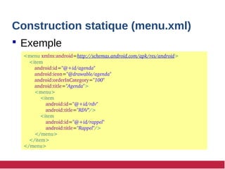 Construction statique (menu.xml)
 Exemple
<menu xmlns:android=http://schemas.android.com/apk/res/android>
 <item
 android:id="@+id/agenda"
 android:icon="@drawable/agenda"
 android:orderInCategory="100"
 android:title="Agenda">
 <menu>
 <item 
android:id="@+id/rdv" 
android:title="RDV"/>
 <item
 android:id="@+id/rappel"
 android:title="Rappel"/>
 </menu>
    </item>
</menu>
 
