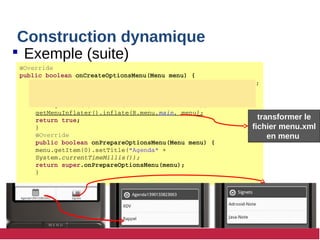 Construction dynamique
 Exemple (suite)
@Override
public boolean onCreateOptionsMenu(Menu menu) {
SubMenu submenu =  menu.addSubMenu(99, 777, 101, "Signets");
submenu.add(99, 778, 101, "Adrooid­Note");
submenu.add(99, 779, 101, "Java­Note"));
menu.getItem(0).setIcon(R.drawable.bookmarks);  
getMenuInflater().inflate(R.menu.main, menu);
return true;
}
@Override
public boolean onPrepareOptionsMenu(Menu menu) {
menu.getItem(0).setTitle("Agenda" + 
System.currentTimeMillis());
return super.onPrepareOptionsMenu(menu);
}
transformer le
fichier menu.xml
en menu
transformer le
fichier menu.xml
en menu
 
