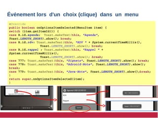Événement lors d'un choix (clique) dans un menu
@Override
public boolean onOptionsItemSelected(MenuItem item) {
switch (item.getItemId()) { 
case R.id.agenda:  Toast.makeText(this, "Agenda", 
Toast.LENGTH_SHORT).show(); break; 
case R.id.rdv: Toast.makeText(this, "RDV " + System.currentTimeMillis(), 
Toast.LENGTH_SHORT).show(); break;
case R.id.rappel : Toast.makeText(this, "Rappel " + 
System.currentTimeMillis(),
Toast.LENGTH_SHORT).show(); break;
case 777: Toast.makeText(this, "Signets", Toast.LENGTH_SHORT).show(); break;
case 778: Toast.makeText(this, "Adrooid­Note", Toast.LENGTH_SHORT).show(); 
break;
case 779: Toast.makeText(this, "Java­Note", Toast.LENGTH_SHORT).show();break;
}
return super.onOptionsItemSelected(item);
}
 