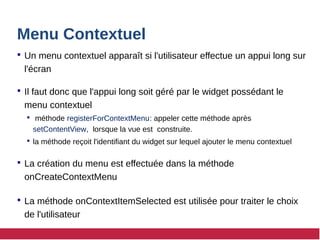 Menu Contextuel
 Un menu contextuel apparaît si l'utilisateur effectue un appui long sur
l'écran
 Il faut donc que l'appui long soit géré par le widget possédant le
menu contextuel
 méthode registerForContextMenu: appeler cette méthode après
setContentView, lorsque la vue est construite.
 la méthode reçoit l'identifiant du widget sur lequel ajouter le menu contextuel
 La création du menu est effectuée dans la méthode
onCreateContextMenu
 La méthode onContextItemSelected est utilisée pour traiter le choix
de l'utilisateur
 