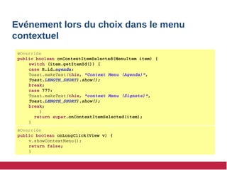 Evénement lors du choix dans le menu
contextuel
@Override
public boolean onContextItemSelected(MenuItem item) {
switch (item.getItemId()) {
case R.id.agenda:
Toast.makeText(this, "Context Menu (Agenda)", 
Toast.LENGTH_SHORT).show(); 
break;
case 777:
Toast.makeText(this, "context Menu (Signets)", 
Toast.LENGTH_SHORT).show(); 
break;
    }
  return super.onContextItemSelected(item);
} 
@Override
public boolean onLongClick(View v) {
v.showContextMenu();
return false;
}
 