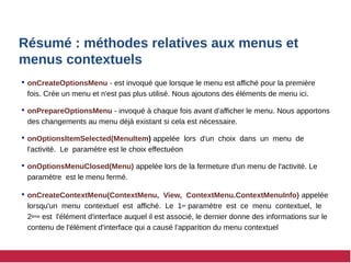 Résumé : méthodes relatives aux menus et
menus contextuels
 onCreateOptionsMenu - est invoqué que lorsque le menu est affiché pour la première
fois. Crée un menu et n'est pas plus utilisé. Nous ajoutons des éléments de menu ici.
 onPrepareOptionsMenu - invoqué à chaque fois avant d'afficher le menu. Nous apportons
des changements au menu déjà existant si cela est nécessaire.
 onOptionsItemSelected(MenuItem) appelée lors d'un choix dans un menu de
l'activité. Le paramètre est le choix effectuéon
 onOptionsMenuClosed(Menu) appelée lors de la fermeture d'un menu de l'activité. Le
paramètre est le menu fermé.
 onCreateContextMenu(ContextMenu, View, ContextMenu.ContextMenuInfo) appelée
lorsqu'un menu contextuel est affiché. Le 1er paramètre est ce menu contextuel, le
2ème est l'élément d'interface auquel il est associé, le dernier donne des informations sur le
contenu de l'élément d'interface qui a causé l'apparition du menu contextuel
 