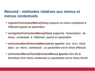 Résumé : méthodes relatives aux menus et
menus contextuels
 registerForContextMenu(View) associe un menu contextuel à
l'élément passé en paramètre
 unregisterForContextMenu(View) supprime l'association du
menu contextuel à l'élément passé en paramètre
 onContextItemSelected(MenuItem) appelée lors d'un choix
dans un menu contextuel. Le paramètre est le choix effectué.
 onContextMenuClosed(ContextMenu) appelée lors de la
fermeture d'un menu contextuel.Le paramètre est le menu fermé.
 